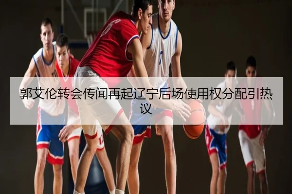 郭艾伦转会传闻再起辽宁后场使用权分配引热议